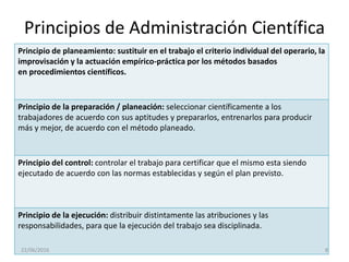 Principios de Administración Científica
Principio de planeamiento: sustituir en el trabajo el criterio individual del operario, la
improvisación y la actuación empírico-práctica por los métodos basados
en procedimientos científicos.
Principio de la preparación / planeación: seleccionar científicamente a los
trabajadores de acuerdo con sus aptitudes y prepararlos, entrenarlos para producir
más y mejor, de acuerdo con el método planeado.
Principio del control: controlar el trabajo para certificar que el mismo esta siendo
ejecutado de acuerdo con las normas establecidas y según el plan previsto.
Principio de la ejecución: distribuir distintamente las atribuciones y las
responsabilidades, para que la ejecución del trabajo sea disciplinada.
22/06/2016 8
 