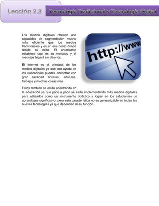 Los medios digitales ofrecen una
capacidad de segmentación mucho
más eficiente que los medios
tradicionales y es en ese punto donde
reside su éxito. El anunciante
establece cual es su mercado y el
mensaje llegará sin desvíos.

El internet es el principal de los
medios digitales ya que con ayuda de
los buscadores puedes encontrar con
gran facilidad noticias, artículos,
trabajos y muchas cosas más.

Estos también se están adentrando en
la educación ya que poco a poco se están implementando más medios digitales
para utilizarlos como un instrumento didáctico y lograr en los estudiantes un
aprendizaje significativo, pero esta característica no es generalizable en todas las
nuevas tecnologías ya que dependen de su función.
 