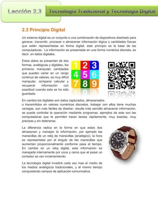 2.3 Principio Digital
Un sistema digital es un conjunto o una combinación de dispositivos diseñado para
generar, transmitir, procesar o almacenar información lógica o cantidades físicas
que estén representadas en forma digital, este principio es la base de las
computadoras. La información es presentada en una forma numérica discreta, es
decir, en datos digitales.

Estos datos se presentan de dos
formas, analógicas y digitales, los
primeros manipulan cantidades
que pueden variar en un rango
continuo de valores, es muy difícil
manipular, comparar calcular y
recuperar     información      con
exactitud cuando esta se ha sido
guardada.

En cambio los digitales son datos capturados, almacenados
o transmitidos en valores numéricos discretos, trabajar con ellos tiene muchas
ventajas, son más fáciles de diseñar, resulta más sencillo almacenar información,
se puede controlar la operación mediante programas, ejemplos de este son las
computadoras que te permiten hacer tareas rápidamente, muy exactas, muy
precisas y sin detenerse.

La diferencia radica en la forma en que estas dos
almacenan y manejan la información, por ejemplo las
manecillas de un reloj de manecillas (analógico), la hora
es representada por el ángulo de las manecillas que
aumentan proporcionalmente conforme pasa el tiempo.
En cambio en un reloj digital, esta información es
manejada internamente por unos y ceros que al pasar un
contador se van incrementando.

La tecnología digital invadirá cada vez mas el medio de
los medios analógicos tradicionales, y al mismo tiempo
conquistando campos de aplicación comunicativa.
 