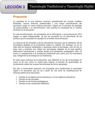 Propuesta
La sociedad en la que estamos inmersos caracterizada por nuevos modelos
familiares, nuevos entornos profesionales y una mayor diversificación del
alumnado, exige un nuevo sistema educativo, regido por el principio de igualdad
de oportunidades y no discriminación, esto acentúa la necesidad de un cambio
profundo en la educación.

En esta transformación, las tecnologías de la información y comunicaciones (TIC)
juegan un papel indispensable, ya que se convierten en el instrumento de los
cambios que la sociedad ha causado en el ámbito de la formación.

La mayoría de las escuelas y de los educadores reconoce que la utilización de las
tecnologías digitales en la enseñanza mejora su calidad. Sin embargo, ya no se
trata solo de ensenar habilidades y destrezas sobre la tecnología, sino de dar un
paso mas y entender que utilizar las tecnologías digitales en el aula significa
seleccionar herramientas y usarlas desde una perspectiva pedagógica, pero no
como un complemento a la enseñanza tradicional sino como una vía innovadora
que, integrando la tecnología en la enseñanza.

En este nuevo enfoque de la educación, que defiende el uso de la tecnología no
como un fin sino como un medio para mejorar el proceso de aprendizaje, es
fundamental utilizar las nuevas herramientas de forma apropiada.

Por ello a continuación presento una propuesta para implementar la tecnología
digital a la educación que se da a partir de una serie de modificaciones en
diversas partes de la educación:

      Cambio en el objetivo de la enseñanza y en los objetivos educativos.
      Cambio en las escuelas.
      Cambio en las formas pedagógicas.
      Cambio en los contenidos didácticos.
 