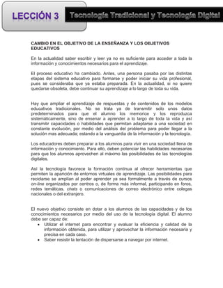 CAMBIO EN EL OBJETIVO DE LA ENSEÑANZA Y LOS OBJETIVOS
EDUCATIVOS

En la actualidad saber escribir y leer ya no es suficiente para acceder a toda la
información y conocimientos necesarios para el aprendizaje.

El proceso educativo ha cambiado. Antes, una persona pasaba por las distintas
etapas del sistema educativo para formarse y poder iniciar su vida profesional,
pues se consideraba que ya estaba preparada. En la actualidad, si no quiere
quedarse obsoleta, debe continuar su aprendizaje a lo largo de toda su vida.


Hay que ampliar el aprendizaje de respuestas y de contenidos de los modelos
educativos tradicionales. No se trata ya de transmitir solo unos datos
predeterminados para que el alumno los memorice y los reproduzca
sistemáticamente, sino de ensenar a aprender a lo largo de toda la vida y así
transmitir capacidades o habilidades que permitan adaptarse a una sociedad en
constante evolución, por medio del análisis del problema para poder llegar a la
solución mas adecuada; estando a la vanguardia de la información y la tecnología.

Los educadores deben preparar a los alumnos para vivir en una sociedad llena de
información y conocimiento. Para ello, deben potenciar las habilidades necesarias
para que los alumnos aprovechen al máximo las posibilidades de las tecnologías
digitales.

Así la tecnología favorece la formación continua al ofrecer herramientas que
permiten la aparición de entornos virtuales de aprendizaje. Las posibilidades para
reciclarse se amplían al poder aprender ya sea formalmente a través de cursos
on-line organizados por centros o, de forma más informal, participando en foros,
redes temáticas, chats o comunicaciones de correo electrónico entre colegas
nacionales o del extranjero.


El nuevo objetivo consiste en dotar a los alumnos de las capacidades y de los
conocimientos necesarios por medio del uso de la tecnología digital. El alumno
debe ser capaz de:
    Utilizar el internet para encontrar y evaluar la eficiencia y calidad de la
      información obtenida, para utilizar y aprovechar la información necesaria y
      precisa en cada caso.
    Saber resistir la tentación de dispersarse a navegar por internet.
 