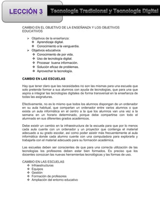CAMBIO EN EL OBJETIVO DE LA ENSEÑANZA Y LOS OBJETIVOS
EDUCATIVOS

    Objetivos de la enseñanza:
      Aprendizaje digital.
      Conocimiento a la vanguardia.
    Objetivos educativos
      Conocimiento de por vida.
      Uso de tecnología digital.
      Procesar buena información.
      Solución eficaz de problemas.
      Aprovechar la tecnología.

CAMBIO EN LAS ESCUELAS

Hay que tener claro que las necesidades no son las mismas para una escuela que
solo pretende formar a sus alumnos con ayuda de tecnologías, que para una que
aspira a integrar las tecnologías digitales de forma transversal en la enseñanza de
todas las asignaturas.

Efectivamente, no es lo mismo que todos los alumnos dispongan de un ordenador
en su aula habitual, que compartan un ordenador entre varios alumnos o que
exista un aula informática en el centro a la que los alumnos van una vez a la
semana en un horario determinado, porque debe compartirse con todo el
alumnado en sus diferentes grados académicos.

Debe existir un cambio en la infraestructura de la escuela para que por lo menos
cada aula cuente con un ordenador y un proyector que contenga el material
adecuado a su grado escolar, así como poder asistir más frecuentemente al aula
informática donde cada alumno cuente con una computadora para explorarla y
trabajarla con el material adecuado para su formación académica.

Las escuelas deben ser conscientes de que para una correcta utilización de las
tecnologías los profesores deben estar bien formados. Es preciso que los
docentes conozcan las nuevas herramientas tecnológicas y las formas de uso.

CAMBIO EN LAS ESCUELAS
   Infraestructuras
   Equipos
   Gestión
   Formación de profesores
   Ampliación del entorno educativo
 