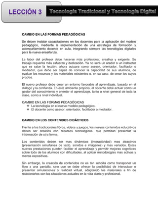 CAMBIO EN LAS FORMAS PEDAGÓGICAS

Se deben instalar capacitaciones en los docentes para la aplicación del modelo
pedagógico, mediante la implementación de una estrategia de formación y
acompañamiento docente en aula, integrando siempre las tecnologías digitales
para la nueva enseñanza.

La labor del profesor debe hacerse más profesional, creativa y exigente. Su
trabajo requerirá más esfuerzo y dedicación. Ya no será un orador o un instructor
que se sabe la lección, ahora actuara como asesor, orientador, facilitador o
mediador, que debe ser capaz de conocer la capacidad de sus alumnos, de
evaluar los recursos y los materiales existentes o, en su caso, de crear los suyos
propios.

El nuevo profesor debe crear un entorno favorable al aprendizaje, basado en el
dialogo y la confianza. En este ambiente propicio, el docente debe actuar como un
gestor del conocimiento y orientar el aprendizaje, tanto a nivel general de toda la
clase, como a nivel individual.

CAMBIO EN LAS FORMAS PEDAGÓGICAS
   La tecnología en el nuevo modelo pedagógico.
   El docente como asesor, orientador, facilitador o mediador.


CAMBIO EN LOS CONTENIDOS DIDÁCTICOS

Frente a los tradicionales libros, videos y juegos, los nuevos contenidos educativos
deben ser creados con recursos tecnológicos, que permitan presentar la
información de otra forma.

Los contenidos deben ser mas dinámicos (interactividad) mas atractivos
(presentación simultanea de texto, sonidos e imágenes) y mas variados. Estas
nuevas prestaciones pueden facilitar el aprendizaje y permitir mejoras cognitivas
sobre todo de los alumnos con dificultades, al aplicar metodologías mas activas y
menos expositivas.

Sin embargo, la creación de contenidos no es tan sencilla como transponer un
libro a una pantalla, sino que se debe ofrecer la posibilidad de interactuar o
presentar simulaciones o realidad virtual, adaptando los materiales a fin de
relacionarlos con las situaciones actuales en la vida diaria y profesional.
 