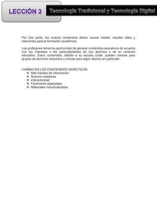 Por otra parte, los nuevos contenidos deben causar interés, resultar útiles y
relevantes para la formación académica.

Los profesores tienen la oportunidad de generar contenidos educativos de acuerdo
con los intereses o las particularidades de sus alumnos y de su contexto
educativo. Estos contenidos, debido a su escaso coste, pueden crearse para
grupos de alumnos reducidos o incluso para algún alumno en particular.


CAMBIO EN LOS CONTENIDOS DIDÁCTICOS
   Más fuentes de información
   Nuevos creadores
   Interactividad
   Fácilmente adaptables
   Materiales individualizados
 