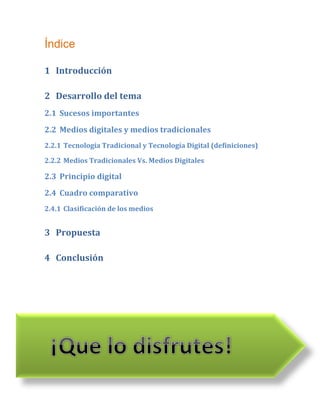 Índice

1 Introducción

2 Desarrollo del tema
2.1 Sucesos importantes
2.2 Medios digitales y medios tradicionales
2.2.1 Tecnología Tradicional y Tecnología Digital (definiciones)

2.2.2 Medios Tradicionales Vs. Medios Digitales

2.3 Principio digital
2.4 Cuadro comparativo
2.4.1 Clasificación de los medios


3 Propuesta

4 Conclusión
 