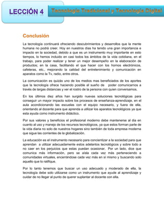 Conclusión
La tecnología continuará ofreciendo descubrimientos y desarrollos que la mente
humana no podrá creer. Hoy en nuestros días ha tenido una gran importancia e
impacto en la sociedad, debido a que es un instrumento muy importante en esto
tiempos, lo hemos incluido en casi todos los ámbitos de la vida cotidiana, en el
trabajo, para poder realizar y tener un mejor desempeño en la elaboración de
productos; en la casa, facilitando el que hacer con los hornos electrónicos,
cafeteras, etc., mejorando la calidad del entretenimiento y comunicación en
aparatos como la Tv, radio, entre otros.

La comunicación es quizás uno de los medios mas beneficiados de los aportes
que la tecnología ofrece haciendo posible el sueño de poder comunicarnos a
través de largas distancias y ver el rostro de la persona con quien conversamos.

En los últimos diez años han surgido nuevas soluciones tecnológicas para
conseguir un mayor impacto sobre los procesos de enseñanza-aprendizaje, en el
aula acondicionando las escuelas con el equipo necesario, y fuera de ella,
orientando al docente para que aprenda a utilizar los aparatos tecnológicos ya que
esta ayuda como instrumento didáctico.

Por sus valores y beneficios el profesional moderno debe mantenerse al dia en
cuanto al uso y manejo de los recursos tecnológicos, ya que estos forman parte de
la vida diaria no solo de nuestros hogares sino también de toda empresa moderna
que sigue las corrientes de la globalización.

La educación es el instrumento necesario para concientizar a la sociedad para que
aprendan a utilizar adecuadamente estos adelantos tecnológicos y sobre todo a
no caer en los perjuicios que estas puedan ocasionar. Por un lado, dice que
comunica más información, pero se aísla cada vez más perteneciendo a
comunidades virtuales, encerrándose cada vez más en sí mismo y buscando solo
aquello que lo ratifique.

Por lo tanto tenemos que buscar un uso adecuado y moderado de ella, la
tecnología debe solo utilizarse como un instrumento que ayude al aprendizaje y
cuidar de no llegar al punto de querer suplantar al docente con ella.
 