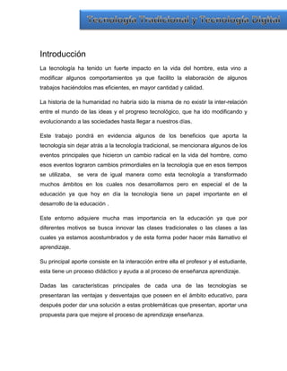 Introducción
La tecnología ha tenido un fuerte impacto en la vida del hombre, esta vino a
modificar algunos comportamientos ya que facilito la elaboración de algunos
trabajos haciéndolos mas eficientes, en mayor cantidad y calidad.

La historia de la humanidad no habría sido la misma de no existir la inter-relación
entre el mundo de las ideas y el progreso tecnológico, que ha ido modificando y
evolucionando a las sociedades hasta llegar a nuestros días.

Este trabajo pondrá en evidencia algunos de los beneficios que aporta la
tecnología sin dejar atrás a la tecnología tradicional, se mencionara algunos de los
eventos principales que hicieron un cambio radical en la vida del hombre, como
esos eventos lograron cambios primordiales en la tecnología que en esos tiempos
se utilizaba,   se vera de igual manera como esta tecnología a transformado
muchos ámbitos en los cuales nos desarrollamos pero en especial el de la
educación ya que hoy en día la tecnología tiene un papel importante en el
desarrollo de la educación .

Este entorno adquiere mucha mas importancia en la educación ya que por
diferentes motivos se busca innovar las clases tradicionales o las clases a las
cuales ya estamos acostumbrados y de esta forma poder hacer más llamativo el
aprendizaje.

Su principal aporte consiste en la interacción entre ella el profesor y el estudiante,
esta tiene un proceso didáctico y ayuda a al proceso de enseñanza aprendizaje.

Dadas las características principales de cada una de las tecnologías se
presentaran las ventajas y desventajas que poseen en el ámbito educativo, para
después poder dar una solución a estas problemáticas que presentan, aportar una
propuesta para que mejore el proceso de aprendizaje enseñanza.
 