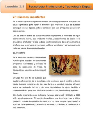 2.1 Sucesos importantes
En la historia de la tecnología hubo muchos hechos importantes que marcaron una
pauta significativa para lograr el beneficio que requerían o que se buscaba
conseguir en esas épocas, esta se consta de dos vías principales que generan
ese desarrollo.

Una de ellas es donde se busca solucionar un problema o necesidad de algún
acontecimiento nuevo, esto mediante recetas, procedimientos de acción o la
creación de artefactos y el otro se basa en el mejoramiento de un procedimiento o
artefacto, que se convierte en un nuevo problema tecnológico y así sucesivamente
cada vez que se desee perfeccionarlos.

La prehistoria

Es el transcurso de tiempo donde el ser
humano para subsistir, fue adquiriendo
progresivas habilidades y técnicas: la
caza,    la   recolección   de   frutos,   la
fabricación de utensilios y el dominio del
fuego.

El fuego fue uno de los sucesos que
ayudaron al desarrollo de la tecnología, este se dio por que el hombre en la era
glacial buscaba protegerse del frio, esto lo llevo a construir refugios, el fuego
aparte de protegerlo del frio y de otros depredadores le ayudo también a
proporcionarle luz y aun mas importante para la cocción de animales y vegetales.

Otro hecho importante en de la historia humana, abarcó del 10000a.C. al 3000
a.C., aproximadamente. El cambio climatológico que tuvo lugar tras la última
glaciación provocó la aparición de zonas con un clima benigno, que impulsó la
aparición de la agricultura y de la cría de animales y por lo tanto el comienzo de la
vida sedentaria.
 