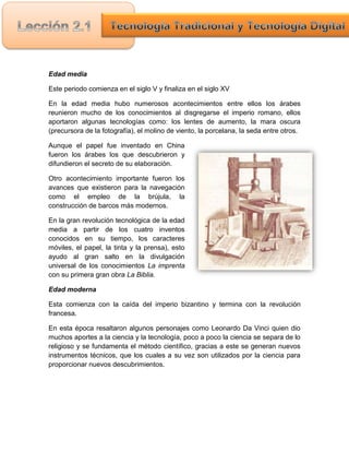 Edad media

Este periodo comienza en el siglo V y finaliza en el siglo XV

En la edad media hubo numerosos acontecimientos entre ellos los árabes
reunieron mucho de los conocimientos al disgregarse el imperio romano, ellos
aportaron algunas tecnologías como: los lentes de aumento, la mara oscura
(precursora de la fotografía), el molino de viento, la porcelana, la seda entre otros.

Aunque el papel fue inventado en China
fueron los árabes los que descubrieron y
difundieron el secreto de su elaboración.

Otro acontecimiento importante fueron los
avances que existieron para la navegación
como el empleo de la brújula, la
construcción de barcos más modernos.

En la gran revolución tecnológica de la edad
media a partir de los cuatro inventos
conocidos en su tiempo, los caracteres
móviles, el papel, la tinta y la prensa), esto
ayudo al gran salto en la divulgación
universal de los conocimientos La imprenta
con su primera gran obra La Biblia.

Edad moderna

Esta comienza con la caída del imperio bizantino y termina con la revolución
francesa.

En esta época resaltaron algunos personajes como Leonardo Da Vinci quien dio
muchos aportes a la ciencia y la tecnología, poco a poco la ciencia se separa de lo
religioso y se fundamenta el método científico, gracias a este se generan nuevos
instrumentos técnicos, que los cuales a su vez son utilizados por la ciencia para
proporcionar nuevos descubrimientos.
 