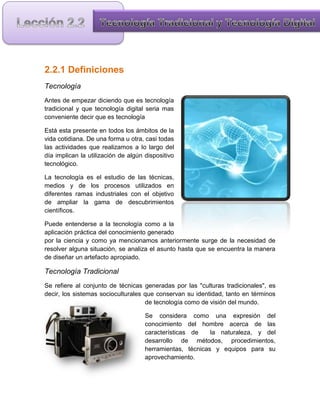 2.2.1 Definiciones
Tecnología
Antes de empezar diciendo que es tecnología
tradicional y que tecnología digital seria mas
conveniente decir que es tecnología

Está esta presente en todos los ámbitos de la
vida cotidiana. De una forma u otra, casi todas
las actividades que realizamos a lo largo del
día implican la utilización de algún dispositivo
tecnológico.

La tecnología es el estudio de las técnicas,
medios y de los procesos utilizados en
diferentes ramas industriales con el objetivo
de ampliar la gama de descubrimientos
científicos.

Puede entenderse a la tecnología como a la
aplicación práctica del conocimiento generado
por la ciencia y como ya mencionamos anteriormente surge de la necesidad de
resolver alguna situación, se analiza el asunto hasta que se encuentra la manera
de diseñar un artefacto apropiado.

Tecnología Tradicional
Se refiere al conjunto de técnicas generadas por las "culturas tradicionales", es
decir, los sistemas socioculturales que conservan su identidad, tanto en términos
                                    de tecnología como de visión del mundo.

                                     Se considera como una expresión del
                                     conocimiento del hombre acerca de las
                                     características de    la naturaleza, y del
                                     desarrollo de métodos, procedimientos,
                                     herramientas, técnicas y equipos para su
                                     aprovechamiento.
 