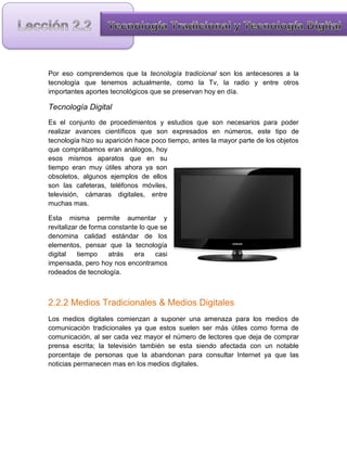 Por eso comprendemos que la tecnología tradicional son los antecesores a la
tecnología que tenemos actualmente, como la Tv, la radio y entre otros
importantes aportes tecnológicos que se preservan hoy en día.

Tecnología Digital
Es el conjunto de procedimientos y estudios que son necesarios para poder
realizar avances científicos que son expresados en números, este tipo de
tecnología hizo su aparición hace poco tiempo, antes la mayor parte de los objetos
que comprábamos eran análogos, hoy
esos mismos aparatos que en su
tiempo eran muy útiles ahora ya son
obsoletos, algunos ejemplos de ellos
son las cafeteras, teléfonos móviles,
televisión, cámaras digitales, entre
muchas mas.

Esta misma permite aumentar y
revitalizar de forma constante lo que se
denomina calidad estándar de los
elementos, pensar que la tecnología
digital    tiempo    atrás   era    casi
impensada, pero hoy nos encontramos
rodeados de tecnología.



2.2.2 Medios Tradicionales & Medios Digitales
Los medios digitales comienzan a suponer una amenaza para los medios de
comunicación tradicionales ya que estos suelen ser más útiles como forma de
comunicación, al ser cada vez mayor el número de lectores que deja de comprar
prensa escrita; la televisión también se esta siendo afectada con un notable
porcentaje de personas que la abandonan para consultar Internet ya que las
noticias permanecen mas en los medios digitales.
 