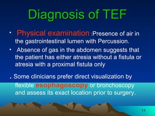 11
Diagnosis of TEFDiagnosis of TEF
• Physical examination :Presence of air in
the gastrointestinal lumen with Percussion.
• Absence of gas in the abdomen suggests that
the patient has either atresia without a fistula or
atresia with a proximal fistula only
. Some clinicians prefer direct visualization by
flexible esophagoscopy or bronchoscopy
and assess its exact location prior to surgery.
 