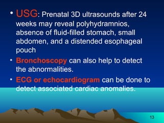 13
• USG: Prenatal 3D ultrasounds after 24
weeks may reveal polyhydramnios,
absence of fluid-filled stomach, small
abdomen, and a distended esophageal
pouch
• Bronchoscopy can also help to detect
the abnormalities.
• ECG or echocardiogram can be done to
detect associated cardiac anomalies.
 