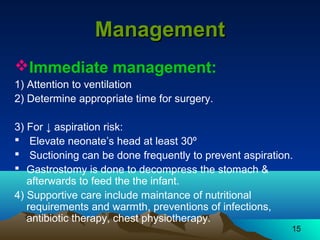 15
ManagementManagement
Immediate management:
1) Attention to ventilation
2) Determine appropriate time for surgery.
3) For ↓ aspiration risk:
 Elevate neonate’s head at least 30º
 Suctioning can be done frequently to prevent aspiration.
 Gastrostomy is done to decompress the stomach &
afterwards to feed the the infant.
4) Supportive care include maintance of nutritional
requirements and warmth, preventions of infections,
antibiotic therapy, chest physiotherapy.
 