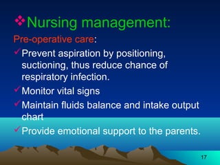 17
Nursing management:
Pre-operative care:
Prevent aspiration by positioning,
suctioning, thus reduce chance of
respiratory infection.
Monitor vital signs
Maintain fluids balance and intake output
chart
Provide emotional support to the parents.
 