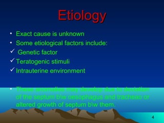 4
EtiologyEtiology
• Exact cause is unknown
• Some etiological factors include:
 Genetic factor
Teratogenic stimuli
Intrauterine environment
• These anomalies may develop due to deviation
of the septum bw oesophagus and tracheao or
altered growth of septum bw them.
 