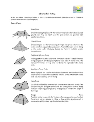 A Brief on Tent Pitching

A tent is a shelter consisting of sheets of fabric or other material draped over or attached to a frame of
poles or attached to a supporting rope.

Types of Tents


                             Avian Tents

                             One or two straight poles with the Tent cover spread out create a covered
                             ground area. They are mostly used for quick shelter and generally light
                             weather conditions.

                             Pyramid Tents

                             One central pole and the Tent cover pulled tight and spread out around the
                             center pole form a pyramid shaped pocket. Pyramid Tents are rare in Hiking
                             as the center pole effectively divides the Tent in multiple smaller
                             compartments.

                             Traditional A-Frame Tents

                             Two-legged frames at the outer ends of the Tent with the Tent cover form a
                             triangular pocket. Old backpacking tents were often A-frame Tents. The
                             increased roominess of hoop tents and domes has replaced most A-frame
                             tents.

                             Modified A-Frame Tents

                             Add a ridgepole and a center hoop to the traditional A-Frame to create a
                             larger volume version of the traditional A-frame pocket. Modified A-Frame
                             tents are also becoming rare in Hiking.

                             Hoop Tents

                             Use one to three hoops with the Tent cover to form a tubular pocket. The
                             curved walls give a bigger volume with the same ground surface. Hoop
                             Tents are surprisingly strong as they divide pressure over the full length of
                             the hoops.

                             Wedge                                                              Tents
                             Two intersecting hoops with the Tent cover form a square to round pocket.
                             These tents are very popular in Hiking as they combine great strength in
                             combination with the least use of material and weight.
 