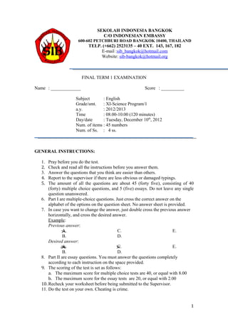 SEKOLAH INDONESIA BANGKOK
                                  C/O INDONESIAN EMBASSY
                      600-602 PETCHBURI ROAD BANGKOK 10400, THAILAND
                           TELP. (+662) 2523135 – 40 EXT. 143, 167, 182
                                E-mail :sib_bangkok@hotmail.com
                                Website: sib-bangkok@hotmail.org



                       FINAL TERM 1 EXAMINATION

Name : _____________                                      Score : __________

                    Subject       : English
                    Grade/smt.    : XI-Science Program/1
                    a.y.          : 2012/2013
                    Time          : 08.00-10.00 (120 minutes)
                    Day/date      : Tuesday, December 10th, 2012
                    Num. of items : 45 numbers
                    Num. of Ss. : 4 ss.



GENERAL INSTRUCTIONS:

  1.  Pray before you do the test.
  2.  Check and read all the instructions before you answer them.
  3.  Answer the questions that you think are easier than others.
  4.  Report to the supervisor if there are less obvious or damaged typings.
  5.  The amount of all the questions are about 45 (forty five), consisting of 40
      (forty) multiple choice questions, and 5 (five) essays. Do not leave any single
      question unanswered.
  6. Part I are multiple-choice questions. Just cross the correct answer on the
      alphabet of the options on the question sheet. No answer sheet is provided.
  7. In case you want to change the answer, just double cross the previous answer
      horizontally, and cross the desired answer.
      Example:
      Previous answer:
              A.                              C.                          E.
              B.                              D.
      Desired answer:
              A.                              C.                          E.
              B.                              D.
  8. Part II are essay questions. You must answer the questions completely
      according to each instruction on the space provided.
  9. The scoring of the test is set as follows:
      a. The maximum score for multiple choice tests are 40, or equal with 8.00
      b. The maximum score for the essay tests are 20, or equal with 2.00
  10. Recheck your worksheet before being submitted to the Supervisor.
  11. Do the test on your own. Cheating is crime.


                                                                                   1
 