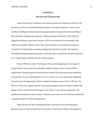 EXPERT SYSTEMS 11
CHAPTER 2
REVIEW OF LITERATURE
Expert systems have remodeled usual business practices by bringing in efficiency and
productivity. ESs have redefined education system as individual experience. Expert system
introduces Intelligent Tutoring Systems that guide students through instructions according to
their individual strengths and weaknesses. (Khanna, Kaushik, & Barnela, 2010) .ITS uses
adaptation technique to personalize lectures with the environment, prior knowledge of the
students and students’ ability to learn. Thus, expert systems are increasingly becoming an
integral part of engineering, accounting, management and other discipline. By rendering
personalized teaching-learning experience, institutions have encashed fair amount of profit and
have created superior institutional value among students.
Weitz (1990) in his study “Technology, Work and the Organization: The Impact of
Expert Systems” has extensively explored the impact of expert system on work and the
organizations. Human beings are biased and have limited information processing capabilities.
Consequently, in cases when businesses have no recourse but to rely upon human judgments,
forecasting may be inappropriate. What is needed is an expert system. (Weitz, 1990, pp. 53).
However, Weitz also contends that the wide spread acceptance and use of expert system could
simply result in small incremental changes in the nature of work and the organization. The
significant exploitation of expert system is, therefore, a necessary but not sufficient condition for
widespread impact on work and organization.
Expert System has also accentuated the pace of Business Process Reengineering.
Business processes today preempt and react quickly to market place changes and competitive
 