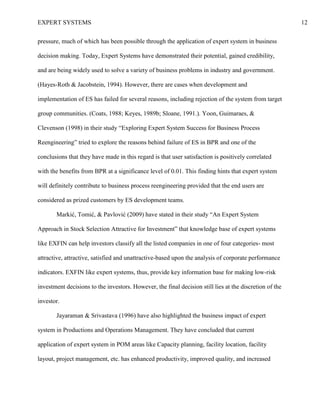 EXPERT SYSTEMS 12
pressure, much of which has been possible through the application of expert system in business
decision making. Today, Expert Systems have demonstrated their potential, gained credibility,
and are being widely used to solve a variety of business problems in industry and government.
(Hayes-Roth & Jacobstein, 1994). However, there are cases when development and
implementation of ES has failed for several reasons, including rejection of the system from target
group communities. (Coats, 1988; Keyes, 1989b; Sloane, 1991.). Yoon, Guimaraes, &
Clevenson (1998) in their study “Exploring Expert System Success for Business Process
Reengineering” tried to explore the reasons behind failure of ES in BPR and one of the
conclusions that they have made in this regard is that user satisfaction is positively correlated
with the benefits from BPR at a significance level of 0.01. This finding hints that expert system
will definitely contribute to business process reengineering provided that the end users are
considered as prized customers by ES development teams.
Markić, Tomić, & Pavlović (2009) have stated in their study “An Expert System
Approach in Stock Selection Attractive for Investment” that knowledge base of expert systems
like EXFIN can help investors classify all the listed companies in one of four categories- most
attractive, attractive, satisfied and unattractive-based upon the analysis of corporate performance
indicators. EXFIN like expert systems, thus, provide key information base for making low-risk
investment decisions to the investors. However, the final decision still lies at the discretion of the
investor.
Jayaraman & Srivastava (1996) have also highlighted the business impact of expert
system in Productions and Operations Management. They have concluded that current
application of expert system in POM areas like Capacity planning, facility location, facility
layout, project management, etc. has enhanced productivity, improved quality, and increased
 