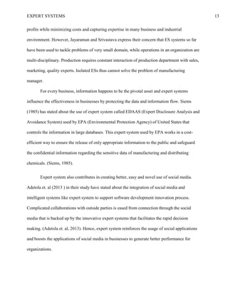 EXPERT SYSTEMS 13
profits while minimizing costs and capturing expertise in many business and industrial
environment. However, Jayaraman and Srivastava express their concern that ES systems so far
have been used to tackle problems of very small domain, while operations in an organization are
multi-disciplinary. Production requires constant interaction of production department with sales,
marketing, quality experts. Isolated ESs thus cannot solve the problem of manufacturing
manager.
For every business, information happens to be the pivotal asset and expert systems
influence the effectiveness in businesses by protecting the data and information flow. Siems
(1985) has stated about the use of expert system called EDAAS (Expert Disclosure Analysis and
Avoidance System) used by EPA (Environmental Protection Agency) of United States that
controls the information in large databases. This expert system used by EPA works in a cost-
efficient way to ensure the release of only appropriate information to the public and safeguard
the confidential information regarding the sensitive data of manufacturing and distributing
chemicals. (Siems, 1985).
Expert system also contributes in creating better, easy and novel use of social media.
Adetola et. al (2013 ) in their study have stated about the integration of social media and
intelligent systems like expert system to support software development innovation process.
Complicated collaborations with outside parties is eased from connection through the social
media that is backed up by the innovative expert systems that facilitates the rapid decision
making. (Adetola et. al, 2013). Hence, expert system reinforces the usage of social applications
and boosts the applications of social media in businesses to generate better performance for
organizations.
 