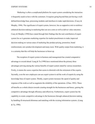 EXPERT SYSTEMS 14
Marketing is often a complicated platform for expert system considering the interaction
it frequently needs to have with the customers. It requires going beyond than just having a well-
defined knowledge base, processing modules and interfaces to make rapid decisions. (Casey &
Murphy, 1994). The significance of expert system, however, lies as supportive role to reinforce
enhanced decision making in marketing that can save costs as well as deliver value outcomes.
Casey & Murphy (1994) have stated through their findings that the real contribution of expert
system lies as it generates marketing expertise for market practitioners to make improved
decision making on various areas of marketing like product pricing, promotion, brand
reinforcement, new product development and many more. With quality output from marketing, it
is a certainty that this will help the businesses to boost up.
The reception of expert system in business and management has created comparative
advantage to exceed ahead. Liang & Ta (1990) have mentioned about the primary three
advantages arriving among the various benefits of expert system stated by various researchers.
Firstly, it retains the scarce expertise that seems to diminish with the retirement of the experts.
Secondly, even the new employees can use expert system to aid the work of experts by using the
knowledge base of expert system. Thirdly, expert system increases the speed of quality and
response of the work as well as augments the reliability of the operations. (Chau, 1991). These
all benefits as a whole directs towards creating strength for the businesses and hence, gaining the
competitive advantage through efficiency and effectivity. Furthermore, expert system has the
capability to create competitive advantage to the businesses through enhanced decision making
by handling ill-structured dilemmas and matching with the existing information systems. (Liang
& Ta, 1990).
 
