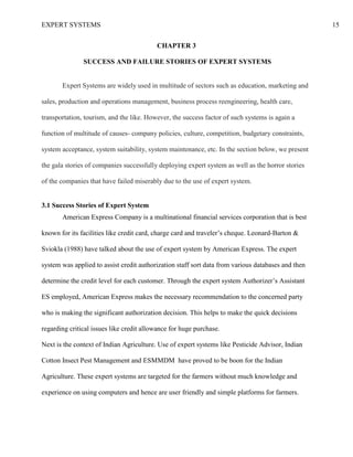 EXPERT SYSTEMS 15
CHAPTER 3
SUCCESS AND FAILURE STORIES OF EXPERT SYSTEMS
Expert Systems are widely used in multitude of sectors such as education, marketing and
sales, production and operations management, business process reengineering, health care,
transportation, tourism, and the like. However, the success factor of such systems is again a
function of multitude of causes- company policies, culture, competition, budgetary constraints,
system acceptance, system suitability, system maintenance, etc. In the section below, we present
the gala stories of companies successfully deploying expert system as well as the horror stories
of the companies that have failed miserably due to the use of expert system.
3.1 Success Stories of Expert System
American Express Company is a multinational financial services corporation that is best
known for its facilities like credit card, charge card and traveler’s cheque. Leonard-Barton &
Sviokla (1988) have talked about the use of expert system by American Express. The expert
system was applied to assist credit authorization staff sort data from various databases and then
determine the credit level for each customer. Through the expert system Authorizer’s Assistant
ES employed, American Express makes the necessary recommendation to the concerned party
who is making the significant authorization decision. This helps to make the quick decisions
regarding critical issues like credit allowance for huge purchase.
Next is the context of Indian Agriculture. Use of expert systems like Pesticide Advisor, Indian
Cotton Insect Pest Management and ESMMDM have proved to be boon for the Indian
Agriculture. These expert systems are targeted for the farmers without much knowledge and
experience on using computers and hence are user friendly and simple platforms for farmers.
 