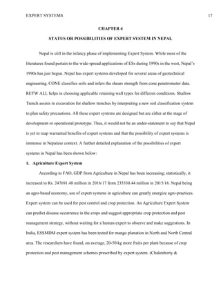 EXPERT SYSTEMS 17
CHAPTER 4
STATUS OR POSSIBILITIES OF EXPERT SYSTEM IN NEPAL
Nepal is still in the infancy phase of implementing Expert System. While most of the
literatures found pertain to the wide-spread applications of ESs during 1990s in the west, Nepal’s
1990s has just begun. Nepal has expert systems developed for several areas of geotechnical
engineering. CONE classifies soils and infers the shears strength from cone penetrometer data.
RETW ALL helps in choosing applicable retaining wall types for different conditions. Shallow
Trench assists in excavation for shallow trenches by interpreting a new soil classification system
to plan safety precautions. All these expert systems are designed but are either at the stage of
development or operational prototype. Thus, it would not be an under-statement to say that Nepal
is yet to reap warranted benefits of expert systems and that the possibility of expert systems is
immense in Nepalese context. A further detailed explanation of the possibilities of expert
systems in Nepal has been shown below:
1. Agriculture Expert System
According to FAO, GDP from Agriculture in Nepal has been increasing; statistically, it
increased to Rs. 247691.48 million in 2016/17 from 235330.44 million in 2015/16. Nepal being
an agro-based economy, use of expert systems in agriculture can greatly energize agro-practices.
Expert system can be used for pest control and crop protection. An Agriculture Expert System
can predict disease occurrence in the crops and suggest appropriate crop protection and pest
management strategy, without waiting for a human expert to observe and make suggestions. In
India, ESSMDM expert system has been tested for mango planation in North and North Central
area. The researchers have found, on average, 20-50 kg more fruits per plant because of crop
protection and pest management schemes prescribed by expert system. (Chakraborty &
 