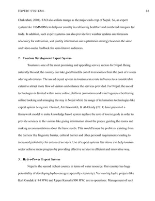 EXPERT SYSTEMS 18
Chakrabati, 2008). FAO also enlists mango as the major cash crop of Nepal. So, an expert
system like ESMMDM can help our country in cultivating healthier and numbered mangoes for
trade. In addition, such expert systems can also provide live weather updates and forecasts
necessary for cultivation, soil quality information and a plantation strategy based on the same
and video-audio feedback for semi-literate audiences.
2. Tourism Development Expert System
Tourism is one of the most promising and appealing service sectors for Nepal. Being
naturally blessed, the country can take good benefits out of its resources from the pool of visitors
adoring adventures. The use of expert system in tourism can create influence to a considerable
extent to attract more flow of visitors and enhance the services provided. For Nepal, the use of
technologies is limited within some online platform promotions and travel agencies facilitating
online booking and arranging the stay in Nepal while the usage of information technologies like
expert system being rare. Owaied, Al-Hawamdeh, & Al-Okialy (2011) have presented a
framework model to make knowledge based system replace the role of tourist guide in order to
provide services to the visitors like giving information about the places, guiding the routes and
making recommendations about the basic needs. This would lessen the problems existing from
the barriers like linguistic barrier, cultural barrier and other personal requirements leading to
increased probability for enhanced services. Use of expert systems like above can help tourism
sector achieve more progress by providing effective service in efficient and innovative way.
3. Hydro-Power Expert System
Nepal is the second richest country in terms of water resource. Our country has huge
potentiality of developing hydro-energy (especially electricity). Various big hydro projects like
Kali Gandaki (144 MW) and Upper Karnali (900 MW) are in operations. Management of such
 