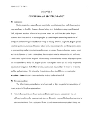 EXPERT SYSTEMS 21
CHAPTER 5
CONCLUSION AND RECOMMENDATION
5.1 Conclusion
Business decisions require human-touch in the sense that decisions made by computers
may not always be feasible. However, human beings have limited processing capabilities and
their judgments are often influenced by personal biases and individual perception. Expert
systems, thus, have evolved to create synergies by combining the processing capabilities of
computers and knowledge base of human beings in making informed judgments. Expert systems
simplify operations, increase efficiency, reduce costs, maximize profits, and design action plans
to grasp existing market opportunities and to create new ones. However, business success is not
always the function of expert system alone. Expert system may be necessary but not sufficient
condition for organizational progress. It is necessary to determine the reasons why expert system
can succeed and why it may fail. Expert systems challenge the status quo and oblige people and
organization to upgrade itself. Many-a-times, such system may not be well-received by people
and the application may fail miserably. Organizations, thus, should focus on creating the
acceptance value of expert system so that the system works as intended.
5.2 Recommendations
The following recommendations have been made to drive successful implementation of
expert system in Nepalese organizations:
1. First of all, organizations should understand that expert systems are necessary but not
sufficient conditions for organizational success. The major reason of failure of such system is
resistance to change from employees. Hence, organizations must manage prior training and
 