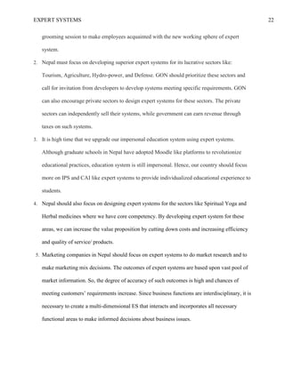EXPERT SYSTEMS 22
grooming session to make employees acquainted with the new working sphere of expert
system.
2. Nepal must focus on developing superior expert systems for its lucrative sectors like:
Tourism, Agriculture, Hydro-power, and Defense. GON should prioritize these sectors and
call for invitation from developers to develop systems meeting specific requirements. GON
can also encourage private sectors to design expert systems for these sectors. The private
sectors can independently sell their systems, while government can earn revenue through
taxes on such systems.
3. It is high time that we upgrade our impersonal education system using expert systems.
Although graduate schools in Nepal have adopted Moodle like platforms to revolutionize
educational practices, education system is still impersonal. Hence, our country should focus
more on IPS and CAI like expert systems to provide individualized educational experience to
students.
4. Nepal should also focus on designing expert systems for the sectors like Spiritual Yoga and
Herbal medicines where we have core competency. By developing expert system for these
areas, we can increase the value proposition by cutting down costs and increasing efficiency
and quality of service/ products.
5. Marketing companies in Nepal should focus on expert systems to do market research and to
make marketing mix decisions. The outcomes of expert systems are based upon vast pool of
market information. So, the degree of accuracy of such outcomes is high and chances of
meeting customers’ requirements increase. Since business functions are interdisciplinary, it is
necessary to create a multi-dimensional ES that interacts and incorporates all necessary
functional areas to make informed decisions about business issues.
 