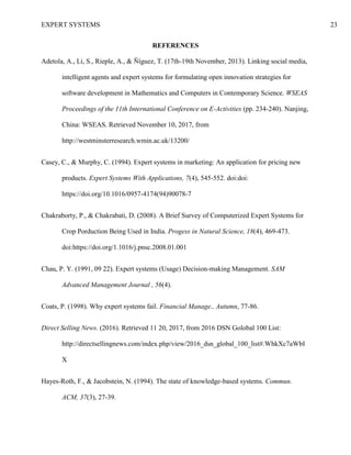 EXPERT SYSTEMS 23
REFERENCES
Adetola, A., Li, S., Rieple, A., & Ñíguez, T. (17th-19th November, 2013). Linking social media,
intelligent agents and expert systems for formulating open innovation strategies for
software development in Mathematics and Computers in Contemporary Science. WSEAS
Proceedings of the 11th International Conference on E-Activities (pp. 234-240). Nanjing,
China: WSEAS. Retrieved November 10, 2017, from
http://westminsterresearch.wmin.ac.uk/13200/
Casey, C., & Murphy, C. (1994). Expert systems in marketing: An application for pricing new
products. Expert Systems With Applications, 7(4), 545-552. doi:doi:
https://doi.org/10.1016/0957-4174(94)90078-7
Chakraborty, P., & Chakrabati, D. (2008). A Brief Survey of Computerized Expert Systems for
Crop Porduction Being Used in India. Progess in Natural Science, 18(4), 469-473.
doi:https://doi.org/1.1016/j.pnsc.2008.01.001
Chau, P. Y. (1991, 09 22). Expert systems (Usage) Decision-making Management. SAM
Advanced Management Journal , 56(4).
Coats, P. (1998). Why expert systems fail. Financial Manage., Autumn, 77-86.
Direct Selling News. (2016). Retrieved 11 20, 2017, from 2016 DSN Golobal 100 List:
http://directsellingnews.com/index.php/view/2016_dsn_global_100_list#.WhkXc7aWbI
X
Hayes-Roth, F., & Jacobstein, N. (1994). The state of knowledge-based systems. Commun.
ACM, 37(3), 27-39.
 