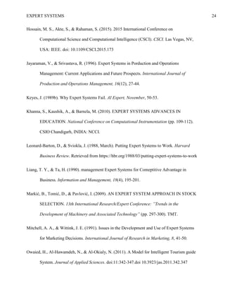 EXPERT SYSTEMS 24
Hossain, M. S., Akte, S., & Rahaman, S. (2015). 2015 International Conference on
Computational Science and Computational Intelligence (CSCI). CSCI. Las Vegas, NV,
USA: IEEE. doi: 10.1109/CSCI.2015.173
Jayaraman, V., & Srivastava, R. (1996). Expert Systems in Porduction and Operations
Management: Current Applications and Future Prospects. International Journal of
Production and Operations Management, 16(12), 27-44.
Keyes, J. (1989b). Why Expert Systems Fail. AI Expert, November, 50-53.
Khanna, S., Kaushik, A., & Barnela, M. (2010). EXPERT SYSTEMS ADVANCES IN
EDUCATION. National Conference on Computational Instrumentation (pp. 109-112).
CSIO Chandigarh, INDIA: NCCI.
Leonard-Barton, D., & Sviokla, J. (1988, March). Putting Expert Systems to Work. Harvard
Business Review. Retrieved from https://hbr.org/1988/03/putting-expert-systems-to-work
Liang, T. Y., & Ta, H. (1990). management Expert Systems for Comeptitive Advantage in
Business. Information and Management, 18(4), 195-201.
Markić, B., Tomić, D., & Pavlović, I. (2009). AN EXPERT SYSTEM APPROACH IN STOCK
SELECTION. 13th International Research/Expert Conference: ”Trends in the
Development of Machinery and Associated Technology” (pp. 297-300). TMT.
Mitchell, A. A., & Wittink, J. E. (1991). Issues in the Development and Use of Expert Systems
for Marketing Decisions. International Journal of Research in Marketing, 8, 41-50.
Owaied, H., Al-Hawamdeh, N., & Al-Okialy, N. (2011). A Model for Intelligent Tourism guide
System. Journal of Applied Sciences. doi:11:342-347.doi 10.3923/jas.2011.342.347
 