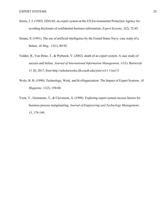 EXPERT SYSTEMS 25
Siems, J. J. (1985). EDAAS: an expert system at the US Environmental Protection Agency for
avoiding disclosure of confidential business information. Expert Systems, 2(2), 72-85.
Sloane, S. (1991). The use of artificial intelligence by the United States Navy: case study of a
failure. AI Mag., 12(1), 80-92.
Vedder, R., Van Dyke, T., & Prybutok, V. (2002). death of an expert system: A case study of
success and failure. Journal of International Information Management, 11(1). Retrieved
11 20, 2017, from http://scholarworks.lib.csusb.edu/jiim/vo11 1/iss1/5
Weitz, R. R. (1990). Technology, Work, and th eOrganization: The Impact of Expert Systems. AI
Magazine, 11(2), 150-60.
Yoon, Y., Guimaraes, T., & Clevenson, A. (1998). Exploring expert system success factors for
business process reengineering. Journal of Engineering and Technology Management,
15, 179-199.
 
