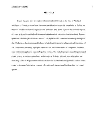 EXPERT SYSTEMS 4
ABSTRACT
Expert Systems have evolved as Information breakthrough in the field of Artificial
Intelligence. Experts systems have given due consideration to specific knowledge in finding out
the most suitable solutions to organizational problems. This paper explores the business impact
of expert systems in multitude of sectors such as education, marketing, investment and finance,
operations, business processes and the like. The paper reviews literatures to identify the impacts
that ESs have on these sectors and to know what should be done for effective implementation of
ES. Furthermore, the study highlights some success and failure stories of companies that have
used ES to infer applicable areas in Nepalese context. The study highlights crucial importance of
expert system in tourism, agriculture, hydro-projects, defense, spiritual yoga, education, and
marketing sector of Nepal and recommendations have also been based upon these sectors where
expert systems can bring about synergic effects through human- machine interface, i.e. expert
system.
 