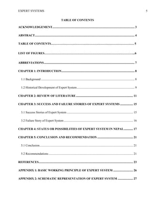 EXPERT SYSTEMS 5
TABLE OF CONTENTS
ACKNOWLEDGEMENT............................................................................................................ 3
ABSTRACT................................................................................................................................... 4
TABLE OF CONTENTS………………………………………………………………………. 5
LIST OF FIGURES……………………………………………………………………………...6
ABBREVIATIONS....................................................................................................................... 7
CHAPTER 1: INTRODUCTION................................................................................................ 8
1.1 Background ........................................................................................................................... 8
1.2 Historical Development of Expert System............................................................................ 9
CHAPTER 2: REVIEW OF LITERATURE........................................................................... 11
CHAPTER 3: SUCCESS AND FAILURE STORIES OF EXPERT SYSTEMS ................. 15
3.1 Success Stories of Expert System ....................................................................................... 15
3.2 Failure Story of Expert System........................................................................................... 16
CHAPTER 4: STATUS OR POSSIBILITIES OF EXPERT SYSTEM IN NEPAL............ 17
CHAPTER 5: CONCLUSION AND RECOMMENDATION ............................................... 21
5.1 Conclusion........................................................................................................................... 21
5.2 Recommendations............................................................................................................... 21
REFERENCES............................................................................................................................ 23
APPENDIX 1: BASIC WORKING PRINCIPLE OF EXPERT SYSTEM .......................... 26
APPENDIX 2: SCHEMATIC REPRESENTATION OF EXPERT SYSTEM .................... 27
 