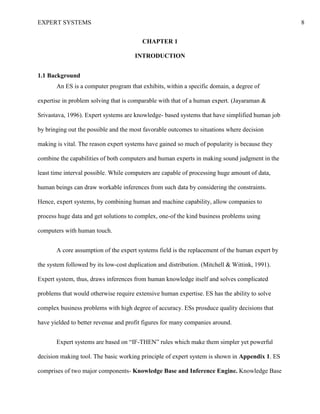 EXPERT SYSTEMS 8
CHAPTER 1
INTRODUCTION
1.1 Background
An ES is a computer program that exhibits, within a specific domain, a degree of
expertise in problem solving that is comparable with that of a human expert. (Jayaraman &
Srivastava, 1996). Expert systems are knowledge- based systems that have simplified human job
by bringing out the possible and the most favorable outcomes to situations where decision
making is vital. The reason expert systems have gained so much of popularity is because they
combine the capabilities of both computers and human experts in making sound judgment in the
least time interval possible. While computers are capable of processing huge amount of data,
human beings can draw workable inferences from such data by considering the constraints.
Hence, expert systems, by combining human and machine capability, allow companies to
process huge data and get solutions to complex, one-of the kind business problems using
computers with human touch.
A core assumption of the expert systems field is the replacement of the human expert by
the system followed by its low-cost duplication and distribution. (Mitchell & Wittink, 1991).
Expert system, thus, draws inferences from human knowledge itself and solves complicated
problems that would otherwise require extensive human expertise. ES has the ability to solve
complex business problems with high degree of accuracy. ESs prosduce quality decisions that
have yielded to better revenue and profit figures for many companies around.
Expert systems are based on “IF-THEN” rules which make them simpler yet powerful
decision making tool. The basic working principle of expert system is shown in Appendix 1. ES
comprises of two major components- Knowledge Base and Inference Engine. Knowledge Base
 