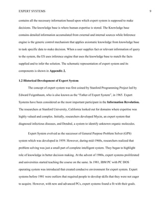 EXPERT SYSTEMS 9
contains all the necessary information based upon which expert system is supposed to make
decisions. The knowledge base is where human expertise is stored. The Knowledge base
contains detailed information accumulated from external and internal sources while Inference
engine is the generic control mechanism that applies axiomatic knowledge from knowledge base
to task specific data to make decision. When a user supplies fact or relevant information of query
to the system, the ES uses inference engine that uses the knowledge base to match the facts
supplied and to infer the solution. The schematic representation of expert system and its
components is shown in Appendix 2.
1.2 Historical Development of Expert System
The concept of expert system was first coined by Stanford Programming Project led by
Edward Feigenbaum, who is also known as the “Father of Expert System”, in 1965. Expert
Systems have been considered as the most important participant in the Information Revolution.
The researchers at Stanford University, California looked out for domains where expertise was
highly valued and complex. Initially, researchers developed Mycin, an expert system that
diagnosed infectious diseases, and Dendral, a system to identify unknown organic molecules.
Expert System evolved as the successor of General Purpose Problem Solver (GPS)
system which was developed in 1959. However, during mid-1960s, researchers realized that
problem solving was just a small part of complete intelligent system. They began to highlight
role of knowledge in better decision making. At the advent of 1980s, expert systems proliferated
and universities started teaching the course on the same. In 1981, IBM PC with PC DOS
operating system was introduced that created conducive environment for expert system. Expert
systems before 1981 were outliers that required people to develop skills that they were not eager
to acquire. However, with new and advanced PCs, expert systems found a fit with their goals.
 
