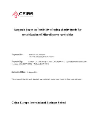 Research Paper on feasibility of using charity funds for
               securitization of Microfinance receivables




Prepared for:             Professor Ron Schramm
                          FIN417E: Emerging Markets Finance

Prepared by:      Andrew CAI (091010) – Chase CHEN(091018) –Kenichi Iwakura(092004)
- Lehana SINGH(091133) – William Li(091081)



Submitted Date: 28 August 2010


This is to certify that this work is entirely and exclusively my/our own, except for those cited and noted.




China Europe International Business School
 