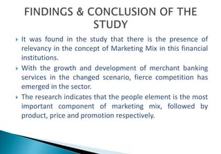 It was found in the study that there is the presence of 
relevancy in the concept of Marketing Mix in this financial 
institutions. 
 With the growth and development of merchant banking 
services in the changed scenario, fierce competition has 
emerged in the sector. 
 The research indicates that the people element is the most 
important component of marketing mix, followed by 
product, price and promotion respectively. 
 