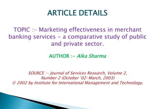 ARTICLE DETAILS 
TOPIC :- Marketing effectiveness in merchant 
banking services - a comparative study of public 
and private sector. 
AUTHOR :- Alka Sharma 
SOURCE :- Journal of Services Research, Volume 2, 
Number 2 (October ‘02-March, 2003) 
© 2002 by Institute for International Management and Technology. 
 