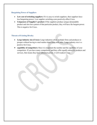Bargaining Power of Suppliers
 Low cost of switching suppliers: If it is easy to switch suppliers, then suppliers have
less bargaining power. Low supplier switching costs positively affect Crocs.
 Uniqueness of Supplier’s product: If the suppliers produce unique demandable
product and also have patent of that particular product, they will have the bargain power.
This is negative for Crocs.
Threats of Existing Rivalry
 Large industry size (Crocs): Large industries allow multiple firms and produces to
prosper without having to steal market share from each other. Large industry size is a
positive for Crocs.
 capability of competitors: Here it is important the number and the capability of your
competitors. If you have many competitors, and they offer equally attractive products and
services, that means they have substition power. it will weaken Crocs.
 
