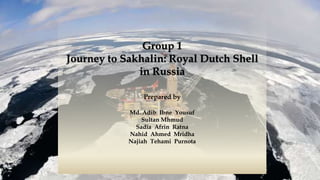 Group 1
Journey to Sakhalin: Royal Dutch Shell
in Russia
Prepared by
Md. Adib Ibne Yousuf
Sultan Mhmud
Sadia Afrin Ratna
Nahid Ahmed Mridha
Najiah Tehami Purnota
 