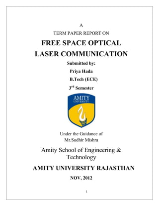 1
A
TERM PAPER REPORT ON
FREE SPACE OPTICAL
LASER COMMUNICATION
Submitted by:
Priya Hada
B.Tech (ECE)
3rd
Semester
Under the Guidance of
Mr.Sudhir Mishra
Amity School of Engineering &
Technology
AMITY UNIVERSITY RAJASTHAN
NOV, 2012
 