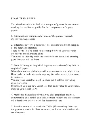 FINAL TERM PAPER
The simplest rule is to look at a sample of papers in our course
reading list outline as guide for the components of a good
paper.
1. Introduction: contains relevance of the paper, research
objectives, hypothesis
2. Literature review: a narrative, not an annotated bibliography
of the relevant literature
There needs to a be clear relationship between your research
objectives and literature cited
You need to identify what the literature has done, and existing
gaps that you will address
3. Data: If doing an empirical paper or extension of any labs or
empirical paper:
What data and variables you will use to answer your objectives
How each variable attempts to proxy for what exactly you want
to measure
You may use variables used in class but I will be providing
extra variables
Clearly, if you use new variables, that adds value to your paper,
inching you closer to A!
4. Methods: discussion of what you did: empirical analysis,
comparative qualitative analysis, critical review and assessment
with details on criteria used for assessment, etc
5. Results: summarize results in Table (If extending labs: see
the papers we used in class as model) and how tabulated results
are discussed
 
