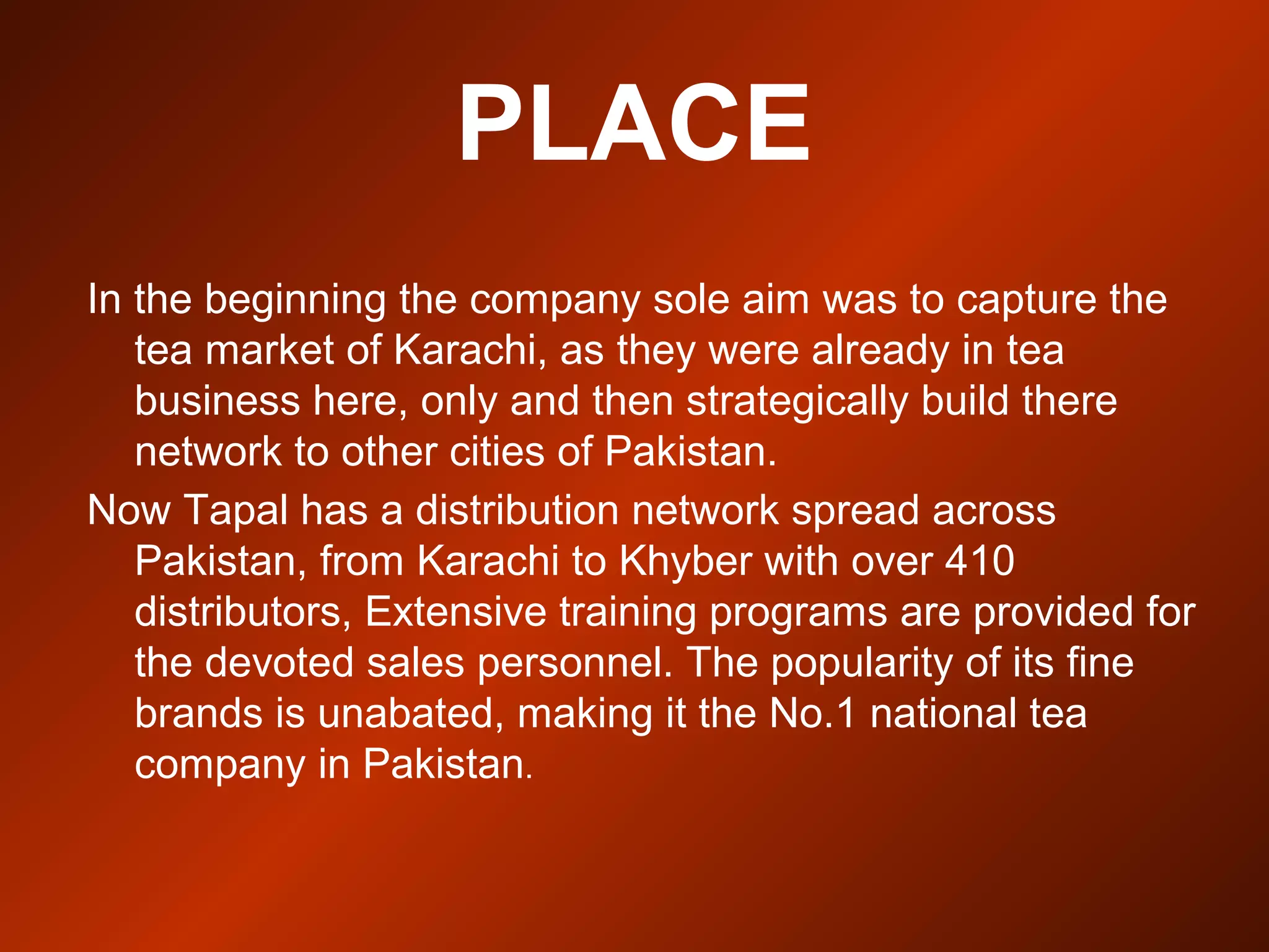 PLACE
In the beginning the company sole aim was to capture the
tea market of Karachi, as they were already in tea
business here, only and then strategically build there
network to other cities of Pakistan.
Now Tapal has a distribution network spread across
Pakistan, from Karachi to Khyber with over 410
distributors, Extensive training programs are provided for
the devoted sales personnel. The popularity of its fine
brands is unabated, making it the No.1 national tea
company in Pakistan.
 