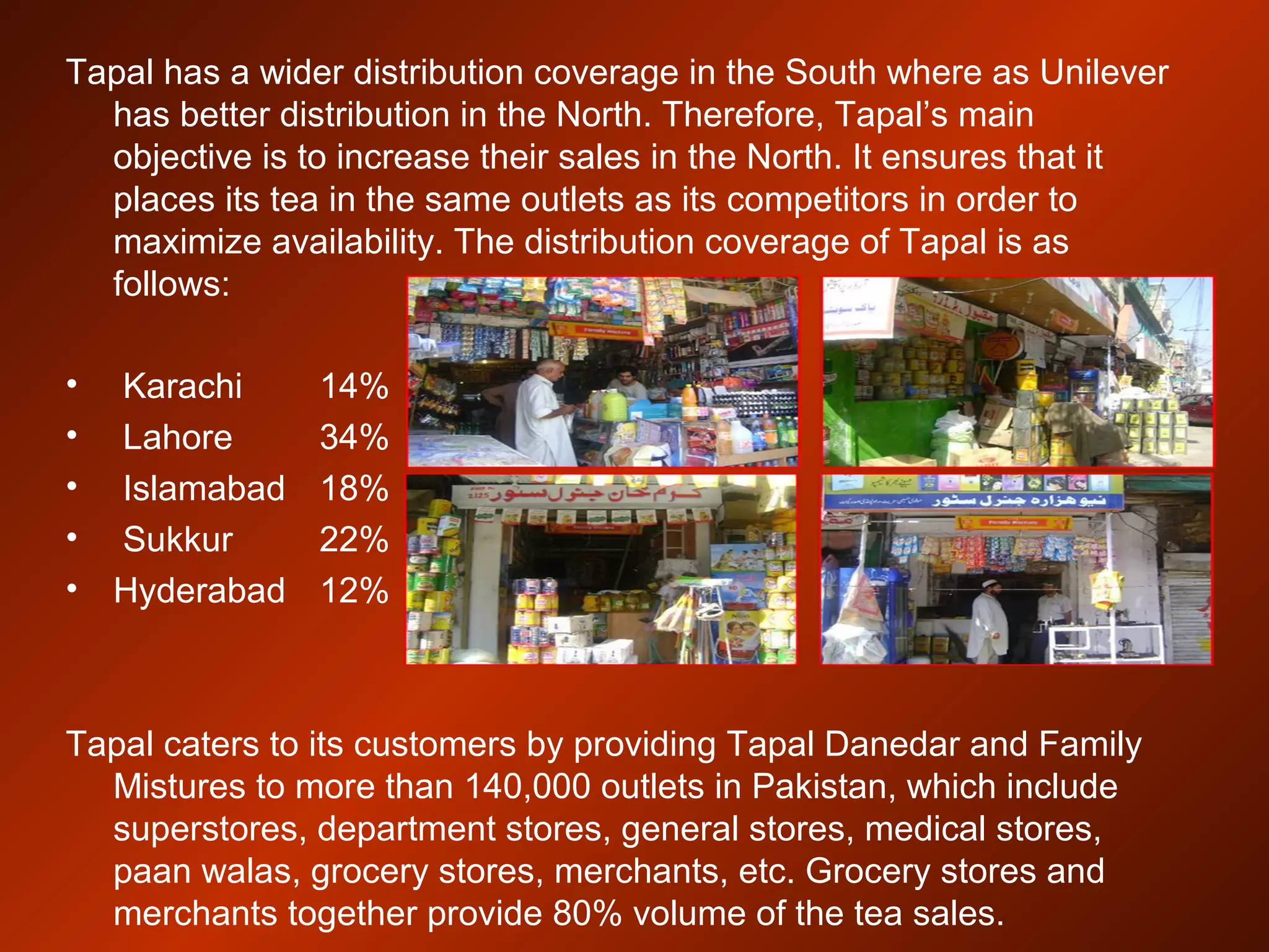 Tapal has a wider distribution coverage in the South where as Unilever
has better distribution in the North. Therefore, Tapal’s main
objective is to increase their sales in the North. It ensures that it
places its tea in the same outlets as its competitors in order to
maximize availability. The distribution coverage of Tapal is as
follows:
• Karachi 14%
• Lahore 34%
• Islamabad 18%
• Sukkur 22%
• Hyderabad 12%
Tapal caters to its customers by providing Tapal Danedar and Family
Mistures to more than 140,000 outlets in Pakistan, which include
superstores, department stores, general stores, medical stores,
paan walas, grocery stores, merchants, etc. Grocery stores and
merchants together provide 80% volume of the tea sales.
 