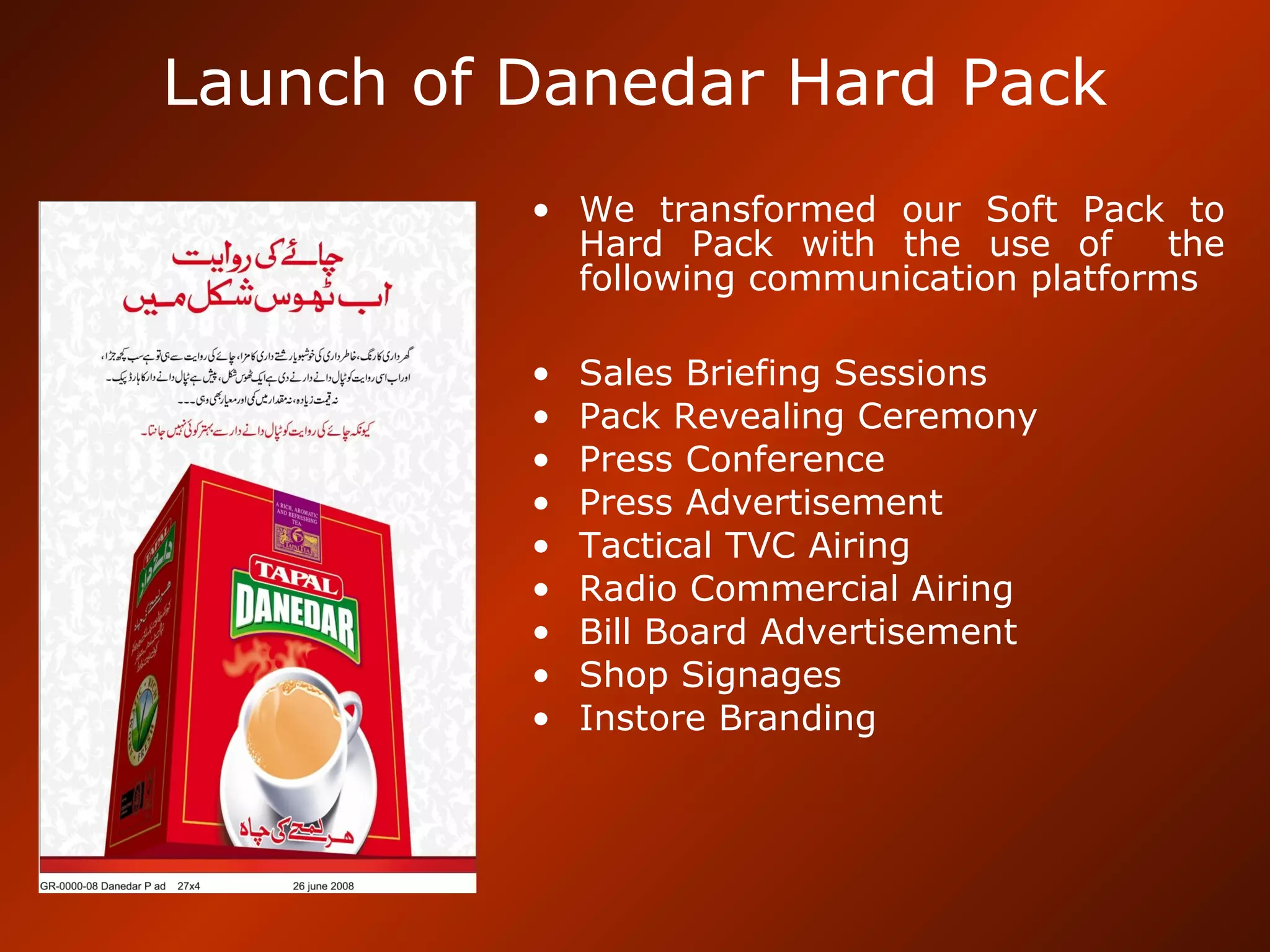Launch of Danedar Hard Pack
• We transformed our Soft Pack to
Hard Pack with the use of the
following communication platforms
• Sales Briefing Sessions
• Pack Revealing Ceremony
• Press Conference
• Press Advertisement
• Tactical TVC Airing
• Radio Commercial Airing
• Bill Board Advertisement
• Shop Signages
• Instore Branding
 