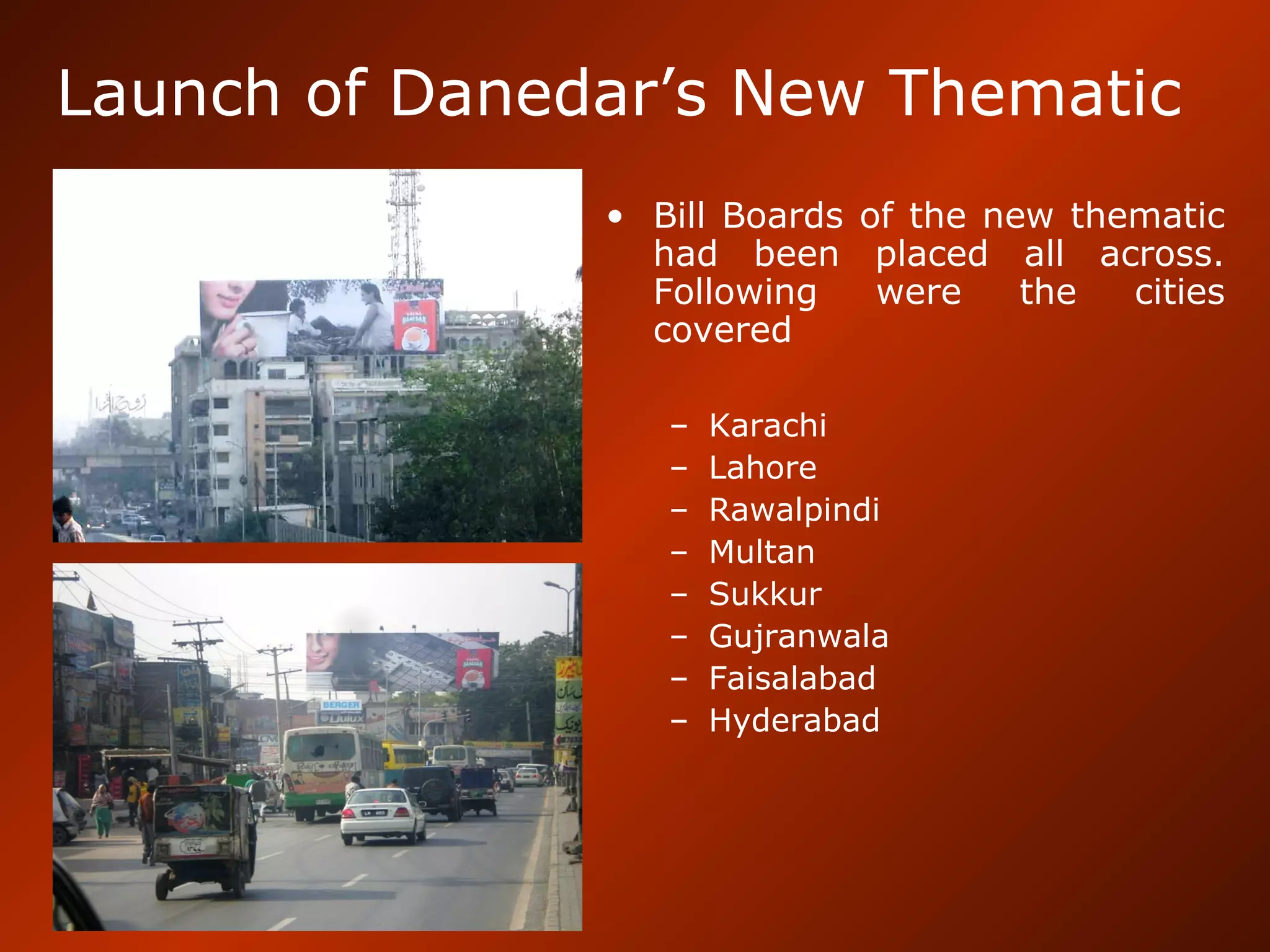 Launch of Danedar’s New Thematic
• Bill Boards of the new thematic
had been placed all across.
Following were the cities
covered
– Karachi
– Lahore
– Rawalpindi
– Multan
– Sukkur
– Gujranwala
– Faisalabad
– Hyderabad
 