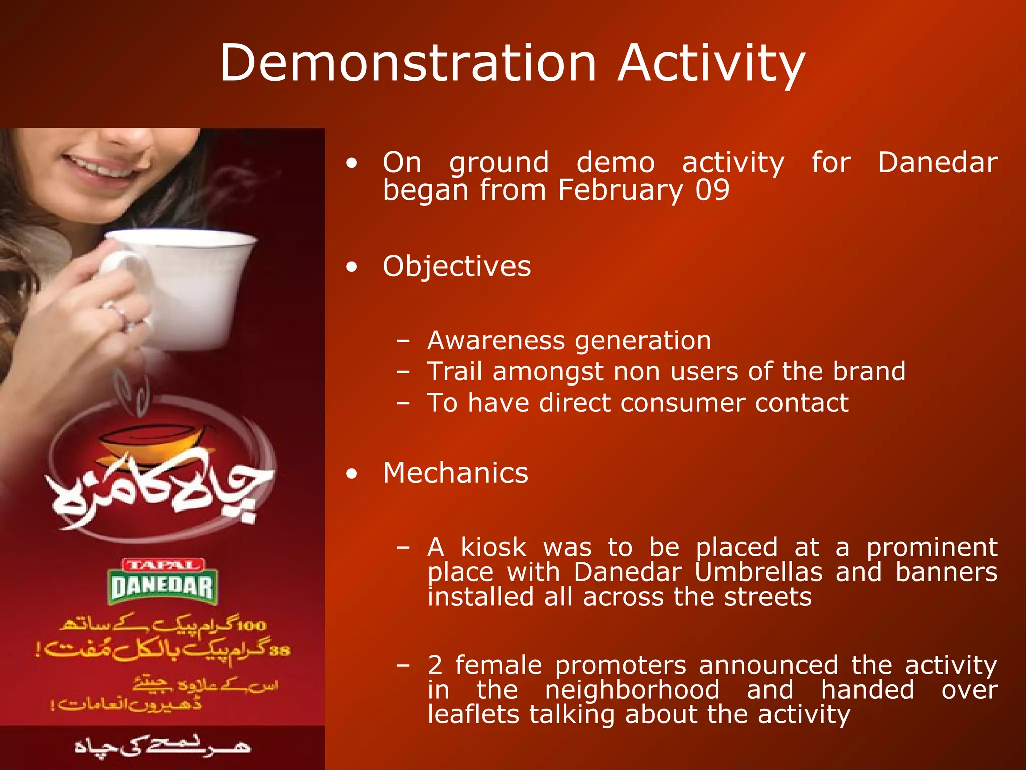 Demonstration Activity
• On ground demo activity for Danedar
began from February 09
• Objectives
– Awareness generation
– Trail amongst non users of the brand
– To have direct consumer contact
• Mechanics
– A kiosk was to be placed at a prominent
place with Danedar Umbrellas and banners
installed all across the streets
– 2 female promoters announced the activity
in the neighborhood and handed over
leaflets talking about the activity
 